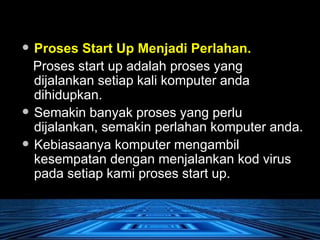Proses Start Up Menjadi Perlahan.   Proses start up adalah proses yang dijalankan setiap kali komputer anda dihidupkan.  Semakin banyak proses yang perlu dijalankan, semakin perlahan komputer anda.  Kebiasaanya komputer mengambil kesempatan dengan menjalankan kod virus pada setiap kami proses start up.  