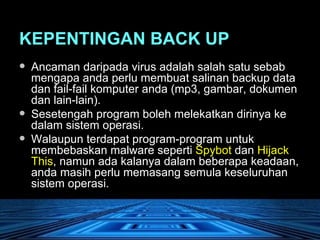 KEPENTINGAN BACK UP Ancaman daripada virus adalah salah satu sebab mengapa anda perlu membuat salinan backup data dan fail-fail komputer anda (mp3, gambar, dokumen dan lain-lain).  Sesetengah program boleh melekatkan dirinya ke dalam sistem operasi.  Walaupun terdapat program-program untuk membebaskan malware seperti  Spybot  dan  Hijack This , namun ada kalanya dalam beberapa keadaan, anda masih perlu memasang semula keseluruhan sistem operasi.  