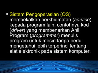Sistem Pengoperasian (OS)  membekalkan perkhidmatan ( service ) kepada program lain, contohnya kod ( driver ) yang membenarkan Ahli Program ( programmer ) menulis program untuk mesin tanpa perlu mengetahui lebih terperinci tentang alat elektronik pada sistem komputer.  