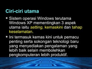 Ciri-ciri utama   Sistem operasi Windows terutama Windows XP mementingkan 3 aspek utama iaitu  setting,  kemaskini  dan  tahap keselamatan.  Ini termasuk kemas kini untuk pemacu penting serta sokongan teknologi baru yang menyediakan pengalaman yang lebih baik selain membolehkan pengkomputeran lebih produktif. 