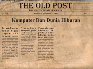 Wednesday, November 24, 1892Est. 1869 Price 6d
Komputer Dan Dunia Hiburan
Perkembangan
zaman begitu
c e p a t d a n
banyak kemajuan
yang terjadi dalam berbagai
bidang, salah satunya dalam
bidang teknologi komputer.
Banyak hal yang dapat
d i l a k u k a n d e n g a n
menggunakan komputer.
Salah satu hal yang ikut
mengalami perkembangan
d i b i d a n g t e k n o l o g i
komputer yaitu multimedia.
M u l t i m e d i a s e r i n g
dimanfaatkan dalam dunia
bisnis, pendidikan dan
dunia hiburan.
P e m a n f a a t
Komputer pada
Game Salah satu
contoh pemanfaatan
k o m p u t e r d i b i d a n g
hiburan “Game” adalah
game DEFENSE OF THE
ANCIENTS ( DOTA ).
Permainan ini
dikembangkan dengan
menggunakan World
Editor dari permainan
Warcraft III, Reign of
chaos dan diubah dengan
dirilisnya The Frozen
Throne.
P e m a n f a a t a n
komputer/TIK
p a d a d u n i a
hiburan media
internet Banyak
sekali manfaat yang dapat
k i t a a m b i l d i e r a
globalisasi ini dengan
perkembangan teknologi
informasi dan komunikasi
yang begitu pesat, selama
kita menggunakan dan
m e m a f a a t k a n
perkembangan ini dengan
hal-hal yang positif. Akan
lain ceritanya, apabila kita
m e n g g u n a k a n
perkembangan ini dengan
sisi negatif.
Member of the Asscoiated Press .
Aenean commodo ligula eget dolor.
Aenean. Aenean commodo ligula eget
dolor. Aenhswse. Cejhciebce fcdcdcd.
ILLUSTRATED WEEKLY NEWSPAPER
 