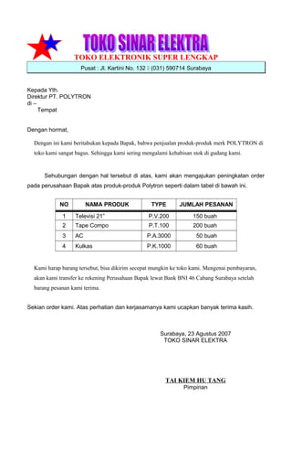 TOKO ELEKTRONIK SUPER LENGKAP
Pusat : Jl. Kartini No. 132  (031) 590714 Surabaya
Kepada Yth.
Direktur PT. POLYTRON
di –
Tempat
Dengan hormat,
Dengan ini kami beritahukan kepada Bapak, bahwa penjualan produk-produk merk POLYTRON di
toko kami sangat bagus. Sehingga kami sering mengalami kehabisan stok di gudang kami.
Sehubungan dengan hal tersebut di atas, kami akan mengajukan peningkatan order
pada perusahaan Bapak atas produk-produk Polytron seperti dalam tabel di bawah ini.
NO NAMA PRODUK TYPE JUMLAH PESANAN
1 Televisi 21” P.V.200 150 buah
2 Tape Compo P.T.100 200 buah
3 AC P.A.3000 50 buah
4 Kulkas P.K.1000 60 buah
Kami harap barang tersebut, bisa dikirim secepat mungkin ke toko kami. Mengenai pembayaran,
akan kami transfer ke rekening Perusahaan Bapak lewat Bank BNI 46 Cabang Surabaya setelah
barang pesanan kami terima.
Sekian order kami. Atas perhatian dan kerjasamanya kami ucapkan banyak terima kasih.
Surabaya, 23 Agustus 2007
TOKO SINAR ELEKTRA
TAI KIEM HU TANG
Pimpinan
 