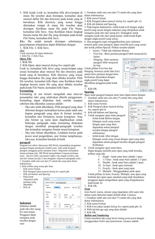 3. Klik kotak Look in, kemudian klik drive/tempat di
mana file tersebut akan disimpan, kemudian akan
muncul daftar file dan directory pada kotak yang di
bawahnya. Klik directory yang sesuai hingga
ditemukan tempat di mana file tersebut akan
disimpan. Ketikkan nama file pada File Name,
kemudian klik Save. Atau Ketikkan lokasi lengkap
beserta nama file dari file yang disimpan pada kotak
File Name, kemudian klik Save.
Jika file sudah pernah disimpan sebelumnya,
penyimpanan selanjutnya dapat dilakukan dengan:
1. Klik File. 2. Klik Save.
close
Untuk menutup file dapat dilakukan:
1. Klik File. 2. Klik Close.
Open File
1. Klik file
2. Klik Open, akan muncul dialog box seperti gbr
Look in, kemudian klik drive yang sesuai/tempat yang
sesuai kemudian akan muncul file dan directory pada
kotak yang di bawahnya. Klik directory yang sesuai
hingga ditemukan file yang akan dibuka tersebut. Pilih
file tersebut, kemudian klik Open. atau Ketikkan lokasi
lengkap beserta nama file yang akan dibuka tersebut
pada kotak File Name, kemudian klik Open.
Formatting
Formatting di sini berarti mengubah atau men-set
penampilan teks yang telah/akan diketik penggunaan,
formatting dapat dilakukan baik setelah maupun
sebelum teks diketahui caranya adalah :
- Jika teks telah diketikkan, Pilih paragraf yang akan
diformat dengan meletakkan kursor pada salah satu
bagian paragraph yang akan di format tersebut,
kemudian atur formatnya sesuai keinginan. Atau
jika format yg sama akan diaplikasikan untuk
beberapa paragraph, maka formatting dilakukan
dengan memblok paragraph-paragraph tersebut
dan kemudian mengatur format sesuai keinginan
- Jika teks belum diketikkan, Letakkan kursor pada
posisi awal pengetikkan, atur format tampilannya,
teks-nya. kemudian barulah di ketik
paragraf
Program text editor, khususnya MS Word, menandakan pergantian
paragraf dengan penekanan tombol enter. Jadi untuk berganti
paragraf, pengguna perlu menekan Enter. Alignment merupakan
aturan perataan teks. MS Word menyediakan 4 macam perataan,
yaitu : rata kiri (left), rata kanan (right), rata tengah (center), dan
rata kiri- kanan (justify). Cara mengatur alignment paragraph yaitu :
1. Gunakan salah satu cara dari (*) untuk teks yang akan diatur
indentasinya.
2. Klik toolbar yang sesuai gbr Atau
− Klik menu Format.
− Klik Paragraf (akan muncul dialog box seperti gbr.
− Klik tab Indents and Spacing.
− Pada kotak
Alignment pilih
perataan yang
dihendaki
− Klik ok
Indentasi
Indentasi adalah
jarak teks dari ujung
kiri atau kanan.
Pengguna dapat
mengatur jarak
tersebut dengan
cara:
1. Gunakan salah satu cara dari (*) untuk teks yang akan
diatur indentasinya.
2. Klik menu Format.
3. Klik Paragraf (akan muncul dialog box seperti gbr. 6).
4. Klik tab Indents and Spacing.
5. Pada bagian Indentation, isilah kotak Left dengan angka
positif yang sesuai dengan indentasi yang diinginkan untuk
mengatur jarak teks dari ujung kiri. Sedangkan untuk
mengatur jarak teks dari ujung kanan, isilah kotak Right
dengan angka positif yang sesuai.
6. Jika pengguna ingin mengaplikasikan jenis indentasi
tertentu pada suatu paragraf, dapat memilih jenis yang sesuai
dari kotak pilihan Special. Pilihan tersebut adalah:
− (none) : Tidak ada indentasi khusus.
− First line : Baris pertama paragraf lebih menjorok ke
dalam.
− Hanging : Baris pertama
paragraf lebih menjorok
ke luar.
Untuk pilihan First line dan
Hanging, besarnya jarak (dari kiri)
antara baris pertama dengan baris
berikutnya dinyatakan dengan
angka positif yang dapat
diketikkan pengguna pada kotak
By.
7. Klik OK.
Spacing
Spasi antar paragraf ataupun antar baris dapat diatur dengan:
1. Gunakan salah satu cara dari (*) untuk teks yang akan
diatur indentasinya.
2. Klik menu Format.
3. Klik Paragraf (akan muncul dialog
box seperti gbr.6).
4. Klik tab Indents and Spacing.
5. Untuk mengatur spasi antar paragraf:
- Isilah kotak Before dengan
bilangan cacah yang sesuai
dengan spasi yang akan
digunakan antara paragraf
tersebut dengan paragraf
sebelumnya.
- Isilah kotak After dengan
bilangan cacah yang sesuai dengan spasi yang akan
digunakan antara paragraf tersebut dengan paragraf
berikutnya.
6. Untuk mengatur spasi antar baris:
Dapat dengan memilih jenis spasi yang telah tersedia,
pilihan yang ada:
7. Single : Jarak antar baris adalah 1 spasi.
8. 1.5 lines : Jarak antar baris adalah 1,5 spasi.
9. Double : Jarak antar baris adalah 2 spasi.
10. At least : Jarak spasi minimal.
11. Exactly : Jarak spasi yang tepat.
12. Multiple : Menggandakan jarak spasi.
Untuk pilihan At least, Exactly, Multiple, atau spasi yang
berbeda dari spasi-spasi standard yang telah disediakan,
pengguna dapat mengetikkan spasi yang diinginkannya
pada kotak At.
7. Klik OK.
Font
Jenis huruf, warna, ukuran yang digunakan oleh suatu teks
dalam suatu dokumen dapat diubah-ubah. Caranya:
1. Gunakan salah satu cara dari (*) untuk teks yang akan
diatur indentasinya.
2. Klik menu Format.
3. Klik Font (akan tampil dialog box seperti pada gbr. 8).
4. Pilih hal-hal apa saja yang akan diubah.
5. Klik OK.
Bullets and Numbering
Untuk membuat teks yang berisi listing point-point dengan
menggunakan bullet atau penomoran, caranya adalah:
 