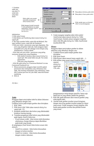 1. Gunakan
salah satu
cara dari (*)
untuk teks
yang akan
diatur
indentasinya.
2. Klik menu Format.
3. Klik Bullets and Numbering (akan muncul dialog box
seperti gbr
4. Jika ingin memberi bullet, maka klik tab Bulleted. Jika
ingin memberi nomor, maka klik tab Numbered.
5. Klik jenis bullet / penomoran yang ingin digunakan. Jika
jenis yang diinginkan tidak ada, maka pengguna dapat
mengubah jenis yang ada sehingga sesuai dengan yang
diinginkannya. Caranya adalah :
− Klik salah satu jenis bullet / penomoran yang paling
menyamai dengan jenis yang diinginkan.
− Klik tombol Customize (akan muncul dialog box
seperti gbr. 9(b) untuk bullet atau gbr. 9(c) untuk
penomoran).
− Pilih jenis yang diinginkan.
− Klik OK pada dialog box Customized Bulleted List atau
Customized Numbered List.
1. Khusus penomoran, pengguna dapat memilih apakah
penomoran akan melanjutkan yang sebelumnya atau
tidak. Jika memang melanjutkan yang sebelumnya, maka
klik Continue previous list, jika tidak, maka klik Restart
numbering.
2. Klik ok
A,b dan c
Table
Pengguna dapat minyisipkan tabel ke dalam dokumen
yang dibuatnya dengan cara:
Letakkan kursor pada tempat gambar akan disisipkan.
1. Klik Table.
2. Pilih Insert, klik Table (akan muncul dialog box
seperti gbr. 12)
3. Ketikkan jumlah baris dan kolom yang dikehendaki
kotaknya masing-masing.
4. Tentukan pengaturan lebar kolom yang dikehendaki
pada bagian AutoFit behaviour.
- Fixed column width : lebar kolom telah ditentukan
sebelumnya, berapa lebarnya dapat diketikkan
pada kotak yang berada
di sampingnya (Auto berarti lebar kolom sesuai nilai
default).
- AutoFit to contents : lebar kolom disesuaikan
dengan isi kolom tersebut.
- AutoFit to window : lebar kolom disesuaikan
dengan window dokumen.
5. Untuk mengatur tampilan tabel, klik tombol
AutoFormat (akan muncul dialog box Table
AutoFormat). Setelah selesai mengatur tampilan
tabel, klik OK pada dialog box Table AutoFormat
tersebut.Klik OK.
Picture
Pengguna dapat menyisipkan gambar ke dalam
dokumen yang dibuatnya dengan cara:
1. Letakkan kursor pada tempat gambar akan
disisipkan.
2. Klik menu Insert.
3. Pilih Picture (akan muncul menu seperti gbr….).
4. Klik pilihan yang sesuai misal FromFile (akan
muncul
dialog box
seperti gbr.
13b; cara
penggunaannya mirip dengan openFile, hanya saja
dalam hal ini yang dibuka adalah file gambar).
5. Klik OK (pada dokumen akan muncul gambar yang
telah dipilih tadi).
6. Aturlah letak gambar tersebut sesuai keinginan
dengan men-drag gambar tersebut sampai ke lokasi
yang sesuai. Untuk mengatur format tampilan, klik
kanan pada gambar tersebut dan pilihlah format
yang sesuai.
 