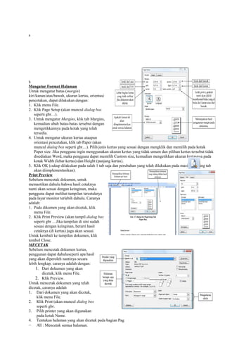 a
b
Mengatur Format Halaman
Untuk mengatur batas (margin)
kiri/kanan/atas/bawah, ukuran kertas, orientasi
pencetakan, dapat dilakukan dengan:
1. Klik menu File.
2. Klik Page Setup (akan muncul dialog box
seperti gbr…).
3. Untuk mengatur Margins, klik tab Margins,
kemudian ubah batas-batas tersebut dengan
mengetikkannya pada kotak yang telah
tersedia.
4. Untuk mengatur ukuran kertas ataupun
orientasi pencetakan, klik tab Paper (akan
muncul dialog box seperti gbr…). Pilih jenis kertas yang sesuai dengan mengklik dan memilih pada kotak
Paper size. Jika pengguna ingin menggunakan ukuran kertas yang tidak umum dan pilihan kertas tersebut tidak
disediakan Word, maka pengguna dapat memilih Custom size, kemudian mengetikkan ukuran kertasnya pada
kotak Width (lebar kertas) dan Height (panjang kertas).
5. Klik OK (cukup dilakukan pada salah 1 tab saja dan perubahan yang telah dilakukan pada masing-masing tab
akan diimplementasikan).
Print Preview
Sebelum mencetak dokumen, untuk
memastikan dahulu bahwa hasil cetaknya
nanti akan sesuai dengan keinginan, maka
pengguna dapat melihat tampilan tercetaknya
pada layar monitor terlebih dahulu. Caranya
adalah:
1. Pada dikumen yang akan dicetak, klik
menu File.
2. Klik Print Preview (akan tampil dialog box
seperti gbr …Jika tampilan di sini sudah
sesuai dengan keinginan, berarti hasil
cetaknya (di kertas) juga akan sesuai.
Untuk kembali ke tampilan dokumen, klik
tombol Close.
MECETAK
Sebelum mencetak dokumen kertas,
penggunan dapat dahuluseperti apa hasil
yang akan diperoleh nantinya secara
lebih lengkap, caranya adalah dengan:
1. Dari dokumen yang akan
dicetak, klik menu File.
2. Klik Preview.
Untuk mencetak dokumen yang telah
dicetak, caranya adalah
1. Dari dokumen yang akan dicetak,
klik menu File.
2. Klik Print (akan muncul dialog box
seperti gbr.
3. Pilih printer yang akan digunakan
pada kotak Name.
4. Tentukan halaman yang akan dicetak pada bagian Pag
− All : Mencetak semua halaman.
 