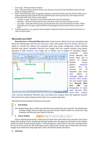 − Currnt page : Mencetak halaman tempat k
− Pages : Mencetak halaman-halaman tertentu saja, halaman yang akan dicetak diketikkan pada kotak yang
berada di samping pilihan ini.
5. Selain menentukan page range. Penggunaan dapatjuga menentukan apakah yang akan dicetak adalah semua
halaman pada page range tersebut atau hanya halaman ganjil saja atau genap saja, yaitu dengan memilih
pilihan pada kotak Page. Pilihan tersebut adalah:
− All pages in range : Mencetak semua halaman pada range yang telah ditentukan.
− Odd pages : Mencetak halaman ganjil yang berada pada range yang telah ditentukan tersebut.
− Even pages : Mencetak halaman genap yang berada pada range yang telah ditentukan tersebut. Pilihan
Odd pages dan Even pages sangat membantu ketika pengguna ingin mencetak halaman secara bolak-
balik.
6. Tentukan banyaknya copy yang akan dicetak dengan mengetikkan jumlah tersebut pada kotak Number of
copies di bagian copies.
Microsoft excel 2007
Microsoft Excel atau Microsoft Office Excel adalah sebuah program aplikasi lembar kerja spreadsheet yang
dibuat dan didistribusikan oleh Microsoft Corporation untuk sistem operasi Microsoft Windows dan Mac OS.
Aplikasi ini memiliki fitur kalkulasi dan pembuatan grafik yang, dengan menggunakan strategi marketing
Microsoft yang agresif, menjadikan Microsoft Excel sebagai salah satu program komputer yang populer
digunakan di dalam komputer mikro hingga saat ini. Bahkan, saat ini program ini merupakan program
spreadsheet paling
banyak digunakan oleh
banyak pihak, baik di
platform PC berbasis
Windows maupun
platform Macintosh
berbasis Mac OS,
semenjak versi 5.0
diterbitkan pada tahun
1993. Aplikasi ini
merupakan bagian dari
Microsoft Office System,
dan versi terakhir adalah
versi Microsoft Office
Excel 2007 yang
diintegrasikan di dalam
paket Microsoft Office
System 2007 . i
Sebelum
mulai memasuki pembahasan Microsoft Excel, ada baiknya kita mengenal lebih dulu bagaimana tampilan
Microsoft Excel itu, beserta beberapa istilah-istilah umum yang akan digunakan.
Dalam Microsoft Excel terdapat 4 komponen utama yaitu :
1. Row Heading
Row Heading (Kepala garis), adalah penunjuk lokasi baris pada lembar kerja yang aktif. Row Heading juga
berfungsi sebagai salah satu bagian dari penunjuk sel (akan dibahas setelah ini). Jumlah baris yang
disediakan oleh Microsoft Excel adalah 65.536 baris.
2. Column Heading
Column Heading (Kepala kolom), adalah penunjuk lokasi kolom pada lembar kerja yang aktif. Sama halnya
dengan Row Heading, Column Heading juga berfungsi sebagai salah satu bagian dari penunjuk sel (akan dibahas
setelah ini). Kolom di simbol dengan abjad A – Z dan gabungannya. Setelah kolom Z, kita akan menjumpai kolom
AA, AB s/d AZ lalu kolom BA, BB s/d BZ begitu seterus sampai kolom terakhir yaitu IV (berjumlah 256 kolom).
Sungguh suatu lembar kerja yang sangat besar, bukan. (65.536 baris dengan 256 kolom).
3. Cell Pointer
Cell
Column Heading
Function Bar
Row Heading
 