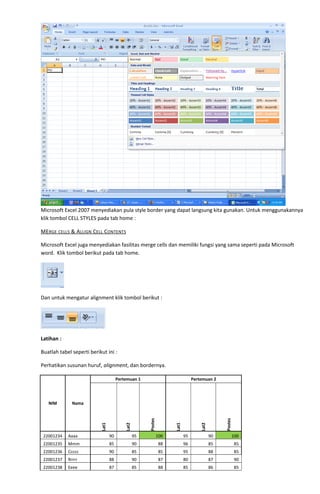 Microsoft Excel 2007 menyediakan pula style border yang dapat langsung kita gunakan. Untuk menggunakannya
klik tombol CELL STYLES pada tab home :
MERGE CELLS & ALLIGN CELL CONTENTS
Microsoft Excel juga menyediakan fasilitas merge cells dan memiliki fungsi yang sama seperti pada Microsoft
word. Klik tombol berikut pada tab home.
Dan untuk mengatur alignment klik tombol berikut :
Latihan :
Buatlah tabel seperti berikut ini :
Perhatikan susunan huruf, alignment, dan bordernya.
NIM Nama
Pertemuan 1 Pertemuan 2
Lat1
Lat2
Postes
Lat1
Lat2
Postes
22001234 Aaaa 90 95 100 95 90 100
22001235 Mmm 85 90 88 96 85 85
22001236 Ccccc 90 85 85 95 88 85
22001237 Rrrrr 88 90 87 80 87 90
22001238 Eeee 87 85 88 85 86 85
 