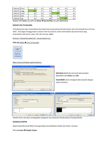 22001239 Nnnn 99 90 80 90 85 90
22001240 Gggg 100 92 85 95 90 92
22001241 Hhhh 88 90 90 100 95 90
22001242 Kkkk 95 90 92 88 90 90
22001243 Jjjjj 90 85 88 85 100 85
Bloklah field Nama, lalu pilih tab Home  Sort & Filter lalu pilih Sort A to Z.
CONVERT TEXT TO COLUMNS
Terkadang kita ingin memisahkan dua buah kata yang tadinya berada dalam satu cell menjadi dua cell atau
lebih. Kita dapat menggunakan Convert Text to Columns untuk memisahkan dua buah kata yang
terpisahkan oleh koma, spasi, tab, dan lainnya. Cara :
KETIKLAH “PENGANTAR KOMPUTER” DALAM SEBUAH CELL.
Pilih tab DATA  TEXT TO COLUMNS
Akan muncul window seperti berikut :
Delimited dipilih jika dua buah kata tersebut
dipisahkan oleh koma atau tab.
Fixed Width untuk mengeset data terpisah dengan
ukuran tertentu.
Setelah finish, kita akan mendapatkan pengantar dan komputer berada pada cell yang berbeda.
HEADER & FOOTER
Seperti pada Microsoft Word, kita juga dapat menambahkan header dan footer. Caranya :
Pilih tab Insert  Header Footer
 