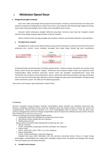 I. Melakukan Opeasi Dasar
1. Mengenali perngkat computer
Kamu tentu tidak asing dengan benda yang bernama komputer, komputer (computer) berasal dari bahasa latin
computere yang berarti menghitung (to compute atau reclon ), tapi computer tidak haya berfungsi sebagai alat hitung,
tetapi sudah mempunyai berbagai macam fungsi untuk memudahkan kerja manusia.
komputer adalah sekumpulan perngkat elektronik yang dapat menerima imput data dan mengolah menjadi
informasi sesuai dengan program yang tersimpan di memori computer.
System computer terdiri atas tiga perangkat yaitu hardware, software, dan brainware dibawah ini akan dijelaskan :
a. Perangkat keras computer
Perangkat keras computer atau disebut hardware yaitu peralatan komputer itu sendiri termasuk lahia CPU (central
processing unit), monitor, mouse, keyboard, perangkat keras dapat dibagi menjadi tiga yaitu masuk(input),
proses(processing), dan keluar(output). Perhatikan gambar berikut. Tahapan masukan merupakan alat masukan (input
device), seperti mouse dan keyboard. Tahapan Interkoneksi antar komponen adalah struktur dan mekanisme untuk
menghubungkan ketiga komponen (pemroses, memori utama dan perangkat masukan/keluaran). Secara fisik
interkoneksi antar komponen berupa perkawatan. Namun, interkoneksi tidak hanya perkawatan tapi juga memerlukan
tata cara atau aturan komunikasi agar tidak kacau (chaos) sehingga mencapai tujuan yang diharapkan. Terdapat banyak
sistem interkoneksi, seperti : ISA, VESA, dan PCI adalah yang popular.
Skema dasar sitem komputer dapat digambarkan sebagai berikut :
b. Pemroses
Pemroses merupakan jantung komputer, berfungsi mengendalikan operasi komputer dan melakukan pemrosesan data.
Pemroses menghitung, melakukan operasi logika dan mengelola aliran data dengan membaca instruksi dari memori dan
mengeksekusinya. Eksekusi pemroses dituntun clock. Clock membangkitkan pulsa ke pemroses. Pada tiap pulsa clock,
pemroses melakukan kerja. Pemroses berfungsi mengendalikan operasi komputer dan melakukan pemrosesan data. Pemroses
biasa disebut CPU (Central Processing Unit).
Pemroses melakukan kerja dengan langkah-langkah berikut :
1. Mengambil instruksi yang dikodekan secara biner dari memori utama.
2. Men-dekode instruksi menjadi aksi-aksi sederhana.
3. Melaksanakan aksi-aksi.
Operasi-operasi di komputer dapat dikategorikan menjadi tiga tipe, yaitu :
1. Operasi aritmatika
Contoh : penambahan, pengurangan, perkalian, pembagian dan sebagainya.
2. Operasi logika
Contoh : operasi OR, AND, X-OR, inversi, dan sebagainya.
3. Operasi pengendalian
Contoh : operasi percabangan, lompat dan sebagainya.
mengolah data yang sudah dimasukkan oleh alat pemroses (processing device). Peruses ini dapat berupa
perhitunggan, membandingkan dan mengurutkan. Sedangkan tahapan keluar merupakan hasil pengolah data menjadi
informasi melalaui perin dan dilihat dimonitor.
b. Perngkat lunak computer
 