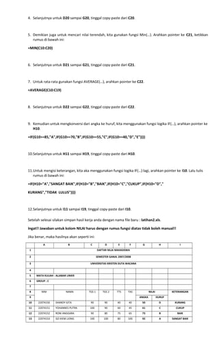 4. Selanjutnya untuk D20 sampai G20, tinggal copy-paste dari C20.
5. Demikian juga untuk mencari nilai terendah, kita gunakan fungsi Min(…). Arahkan pointer ke C21, ketikkan
rumus di bawah ini:
=MIN(C10:C20)
6. Selanjutnya untuk D21 sampai G21, tinggal copy-paste dari C21.
7. Untuk rata-rata gunakan fungsi AVERAGE(…), arahkan pointer ke C22.
=AVERAGE(C10:C19)
8. Selanjutnya untuk D22 sampai G22, tinggal copy-paste dari C22.
9. Kemudian untuk mengkonversi dari angka ke huruf, kita menggunakan fungsi logika IF(…), arahkan pointer ke
H10.
=IF(G10>=85,"A",IF(G10>=70,"B",IF(G10>=55,"C",IF(G10>=40,"D","E"))))
10.Selanjutnya untuk H11 sampai H19, tinggal copy-paste dari H10.
11.Untuk mengisi keterangan, kita aka menggunakan fungsi logika IF(…) lagi, arahkan pointer ke I10. Lalu tulis
rumus di bawah ini:
=IF(H10="A","SANGAT BAIK",IF(H10="B","BAIK",IF(H10="C","CUKUP",IF(H10="D","
KURANG","TIDAK LULUS"))))
12.Selanjutnya untuk I11 sampai I19, tinggal copy-paste dari I10.
Setelah selesai silakan simpan hasil kerja anda dengan nama file baru : latihan2.xls.
Ingat!! Jawaban untuk kolom NILAI harus dengan rumus fungsi diatas tidak boleh manual!!
Jika benar, maka hasilnya akan seperti ini:
A B C D E F G H I
1 DAFTAR NILAI MAHASISWA
2 SEMESTER GANJIL 2007/2008
3 UNIVERSITAS KRISTEN DUTA WACANA
4
5 MATA KULIAH : ALJABAR LINIER
6 GROUP : C
7
8 NIM NAMA TGS 1 TGS 2 TTS TAS NILAI KETERANGAN
9 ANGKA HURUF
10 22074150 SHANDY GITA 90 90 40 40 50 D KURANG
11 22074151 YOHANNES PUTRA 100 90 60 45 61 C CUKUP
12 22074152 RONI ANGGARA 90 80 75 65 73 B BAIK
13 22074153 GO KIEM LIONG 100 100 80 100 92 A SANGAT BAIK
 