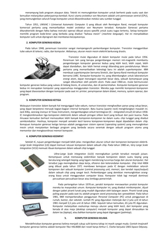 menampung baik program ataupun data. Teknik ini memungkinkan komputer untuk berhenti pada suatu saat dan
kemudian melanjutkan pekerjaannya kembali. Kunci utama arsitektur von Neumann adalah unit pemrosesan sentral (CPU),
yang memungkinkan seluruh fungsi komputer untuk dikoordinasikan melalui satu sumber tunggal.
Tahun 1951, UNIVAC I (Universal Automatic Computer I) yang dibuat oleh Remington Rand, menjadi komputer
komersial pertama yang memanfaatkan model arsitektur von Neumann tersebut. Komputer Generasi pertama
dikarakteristik dengan fakta bahwa instruksi operasi dibuat secara spesifik untuk suatu tugas tertentu. Setiap komputer
memiliki program kode-biner yang berbeda yang disebut “bahasa mesin” (machine language). Hal ini menyebabkan
komputer sulit untuk diprogram dan membatasi kecepatannya.
2. KOMPUTER GENERASI KEDUA
Pada tahun 1948, penemuan transistor sangat mempengaruhi perkembangan komputer. Transistor menggantikan
tube vakum di televisi, radio, dan komputer. Akibatnya, ukuran mesin mesin elektrik berkurang drastis.
Transistor mulai digunakan di dalam komputer mulai pada tahun 1956.
Penemuan lain yang berupa pengembangan memori inti-magnetik membantu
pengembangan komputer generasi kedua yang lebih kecil, lebih cepat, lebih
dapat diandalkan, dan lebih hemat energi dibanding para pendahulunya. Mesin
pertama yang memanfaatkan teknologi baru ini adalah superkomputer. IBM
membuat superkomputer bernama Stretch, dan Sprery-Rand membuat komputer
bernama LARC. Komputer-komputer ini, yang dikembangkan untuk laboratorium
energi atom, dapat menangani sejumlah besar data, sebuah kemampuan yang
sangat dibutuhkan oleh peneliti atom. Pada awal 1960-an, mulai bermunculan
komputer generasi kedua yang sukses di bidang bisnis, di universitas, dan di pemerintahan. Komputer-komputer generasi
kedua ini merupakan komputer yang sepenuhnya menggunakan transistor. Mereka juga memiliki komponen-komponen
yang dapat diasosiasikan dengan komputer pada saat ini: printer, penyimpanan dalam disket, memory, system operasi, dan
program.
3. KOMPUTER GENERASI KETIGA
Walaupun transistor dalam banyak hal mengungguli tube vakum, namun transistor menghasilkan panas yang cukup besar,
yang dapat berpotensi merusak bagian-bagian internal komputer. Batu kuarsa (quartz rock) menghilangkan masalah ini.
Jack Kilby, seorang insinyur di Texas Instrument, mengembangkan sirkuit terintegrasi (IC : integrated circuit) di tahun 1958.
IC mengkombinasikan tiga komponen elektronik dalam sebuah piringan silikon kecil yang terbuat dari pasir kuarsa. Pada
ilmuwan kemudian berhasil memasukkan lebih banyak komponen-komponen ke dalam suatu chip tunggal yang disebut
semikonduktor. Hasilnya, komputer menjadi semakin kecil karena komponen-komponen dapat dipadatkan dalam chip.
Kemajuan komputer generasi ketiga lainnya adalah penggunaan sistem operasi (operating system) yang memungkinkan
mesin untuk menjalankan berbagai program yang berbeda secara serentak dengan sebuah program utama yang
memonitor dan mengkoordinasi memori komputer.
4. KOMPUTER GENERASI KEEMPAT
Setelah IC, tujuan pengembangan menjadi lebih jelas: mengecilkan ukuran sirkuit dan komponen-komponen elektrik.
Large Scale Integration (LSI) dapat memuat ratusan komponen dalam sebuah chip. Pada tahun 1980-an, Very Large Scale
Integration (VLSI) memuat ribuan komponen dalam sebuah chip tunggal.
Ultra-Large Scale Integration (ULSI) meningkatkan jumlah tersebut menjadi jutaan.
Kemampuan untuk memasang sedemikian banyak komponen dalam suatu keping yang
berukurang setengah keping uang logam mendorong turunnya harga dan ukuran komputer. Hal
tersebut juga meningkatkan daya kerja, efisiensi dan keterandalan komputer. Chip Intel 4004
yang dibuat pada tahun 1971 membawa kemajuan pada IC dengan meletakkan seluruh
komponen dari sebuah komputer (central processing unit, memori, dan kendali input/output)
dalam sebuah chip yang sangat kecil. Perkembangan yang demikian memungkinkan orang-
orang biasa untuk menggunakan computer biasa. Komputer tidak lagi menjadi dominasi
perusahaan-perusahaan besar atau lembaga pemerintah.
Pada pertengahan tahun 1970-an, perakit komputer menawarkan produk komputer
mereka ke masyarakat umum. Komputer-komputer ini, yang disebut minikomputer, dijual
dengan paket piranti lunak yang mudah digunakan oleh kalangan awam. Piranti lunak yang
paling populer pada saat itu adalah program word processing dan spreadsheet. Pada tahun
1981, IBM memperkenalkan penggunaan Personal Computer (PC) untuk penggunaan di
rumah, kantor, dan sekolah. Jumlah PC yang digunakan melonjak dari 2 juta unit di tahun
1981 menjadi 5,5 juta unit di tahun 1982. Sepuluh tahun kemudian, 65 juta PC digunakan.
Komputer melanjutkan evolusinya menuju ukuran yang lebih kecil, dari komputer yang
berada di atas meja (desktop computer) menjadi komputer yang dapat dimasukkan ke
dalam tas (laptop), atau bahkan komputer yang dapat digenggam (palmtop).
5. KOMPUTER GENERASI KELIMA
Mendefinisikan komputer generasi kelima menjadi cukup sulit karena tahap ini masih sangat muda. Contoh imajinatif
komputer generasi kelima adalah komputer fiksi HAL9000 dari novel karya Arthur C. Clarke berjudul 2001:Space Odyssey.
 