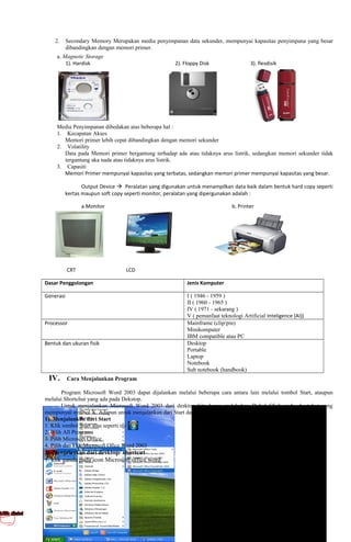 2. Secondary Memory Merupakan media penyimpanan data sekunder, mempunyai kapasitas penyimpana yang besar
dibandingkan dengan memori primer.
a. Magnetic Storage
1). Hardisk 2). Floppy Disk 3). flesdisik
Media Penyimpanan dibedakan atas beberapa hal :
1. Kecapatan Akses
Memori primer lebih cepat dibandingkan dengan memori sekunder
2. Volatility
Data pada Memori primer bergantung terhadap ada atau tidaknya arus listrik, sedangkan memori sekunder tidak
tergantung aka nada atau tidaknya arus listrik.
3. Capasiti
Memori Primer mempunyai kapasitas yang terbatas, sedangkan memori primer mempunyai kapasitas yang besar.
Output Device Peralatan yang digunakan untuk menampilkan data baik dalam bentuk hard copy seperti
kertas maupun soft copy seperti monitor, peralatan yang dipergunakan adalah :
a.Monitor b. Printer
CRT LCD
Dasar Penggolongan Jenis Komputer
Generasi I ( 1946 - 1959 )
II ( 1960 - 1965 )
IV ( 1971 - sekarang )
V ( pemanfaat teknologi Artificial Inteligence (AI))
Processor Mainframe (clip/pin)
Minikomputer
IBM compatible atau PC
Bentuk dan ukuran fisik Desktop
Portable
Laptop
Notebook
Sub notebook (handbook)
IV. Cara Menjalankan Program
Program Microsoft Word 2003 dapat dijalankan melalui beberapa cara antara lain melalui tombol Start, ataupun
melalui Shortchut yang ada pada Dekstop.
Untuk menjalankan Microsoft Word 2003 dari desktop kita harus melakukan Dobel Click pada shortchut yang
mempunyai symbol X. Adapun untuk menjalankan dari Start dapat kita lakukan langkah-langkah sbb:
1). Menjalankan dari Start
1. Klik tombol Start atau seperti ini
2. Pilih All Programs
3. Pilih Microsoft Office
4. Pilih dan klik Microsoft Ofice Word 2003
2). Menjalankan dari desktop/ shortcut
1. klik ganda pada icon Microsoft office word
 