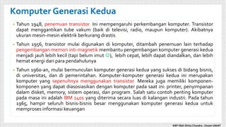 • Tahun 1948, penemuan transistor. Ini mempengaruhi perkembangan komputer. Transistor
dapat menggantikan tube vakum (baik di televisi, radio, maupun komputer). Akibatnya
ukuran mesin-mesin elektrik berkurang drastis.
• Tahun 1956, transistor mulai digunakan di komputer, ditambah penemuan lain terhadap
pengembangan memori inti-magnetik membantu pengembangan komputer generasi kedua
menjadi jauh lebih kecil (tapi belum imut ), lebih cepat, lebih dapat diandalkan, dan lebih
hemat energi dari para pendahulunya.
• Tahun 1960-an, mulai bermunculan komputer generasi kedua yang sukses di bidang bisnis,
di universitas, dan di pemerintahan. Komputer-komputer generasi kedua ini merupakan
komputer yang sepenuhnya menggunakan transistor. Mereka juga memiliki komponen-
komponen yang dapat diasosiasikan dengan komputer pada saat ini: printer, penyimpanan
dalam disket, memory, sistem operasi, dan program. Salah satu contoh penting komputer
pada masa ini adalah IBM 1401 yang diterima secara luas di kalangan industri. Pada tahun
1965, hampir seluruh bisnis-bisnis besar menggunakan komputer generasi kedua untuk
memproses informasi keuangan.
Komputer Generasi Kedua
KBP Oleh Dicky Chandra : Dosen UNIAT
 