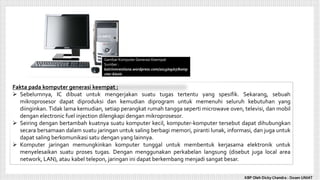 KBP Oleh Dicky Chandra : Dosen UNIAT
Gambar Komputer Generasi Keempat
Sumber :
katrinmrestiana.wordpress.com/2013/09/07/komp
uter-bisnis
Fakta pada komputer generasi keempat :
 Sebelumnya, IC dibuat untuk mengerjakan suatu tugas tertentu yang spesifik. Sekarang, sebuah
mikroprosesor dapat diproduksi dan kemudian diprogram untuk memenuhi seluruh kebutuhan yang
diinginkan. Tidak lama kemudian, setiap perangkat rumah tangga seperti microwave oven, televisi, dan mobil
dengan electronic fuel injection dilengkapi dengan mikroprosesor.
 Seiring dengan bertambah kuatnya suatu komputer kecil, komputer-komputer tersebut dapat dihubungkan
secara bersamaan dalam suatu jaringan untuk saling berbagi memori, piranti lunak, informasi, dan juga untuk
dapat saling berkomunikasi satu dengan yang lainnya.
 Komputer jaringan memungkinkan komputer tunggal untuk membentuk kerjasama elektronik untuk
menyelesaikan suatu proses tugas. Dengan menggunakan perkabelan langsung (disebut juga local area
network, LAN), atau kabel telepon, jaringan ini dapat berkembang menjadi sangat besar.
 