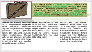 • MERUPAKAN BENTUK KEGIATAN EKONOMI DIMANA SUATU
ORGANISASI MEMPRODUKSI BARANG DAN JASA KEMUDIAN
MENJUALNYA KEMBALI (KEGIATAN TRANSAKSIONAL) KEPADA
PIHAK YANG MEMBUTUHKAN DENGAN KESEPAKATAN
TERTENTU PADA PERIODE WAKTU TERTENTU YANG
BERSIFAT DINAMIS UNTUK MEMPEROLEH KEUNTUNGAN.
Peterson dan Plowman dalam Budi
(2012) mengemukakan Pengertian
Bisnis merupakan serangkaian
kegiatan yang berhubungan dengan
pembelian ataupun penjualan
barang dan jasa yang dilakukan
secara berulang-ulang. Menurut
paterson dan plowman, penjualan
jasa ataupun barang yang hanya
terjadi satu kali saja bukanlah
merupakan pengertian bisnis.
Pengertian Bisnis menurut Owen
dalam Budi (2012) adalah suatu
perusahaan yang berhubungan
dengan distribusi dan produksi
barang-barang yang nantinya
dijual ke pasaran ataupun
memberikan harga yang sesuai
pada setiap jasanya
Menurut Hunt dan Urwick,
Pengertian Bisnis dalam Budi
(2012) ialah segala perusahaan
apapun yang membuat, dan
mendistribusikannya dan ataupun
menyediakan berbagai barang
ataupun jasa yang dibutuhkan
oleh anggota masyarakat lainnya
serta bersedia dan mampu dalam
membeli atau membayarnya.
KBP Oleh Dicky Chandra : Dosen UNIAT
 