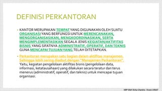 DEFINISI PERKANTORAN
• KANTOR MERUPAKAN TEMPATYANG DIGUNAKAN OLEH SUATU
ORGANISASIYANG BERFUNGSI UNTUK MERENCANAKAN,
MENGORGANISASIKAN, MENGKOORDINASIKAN, SERTA
MENGIMPLEMENTASIKAN SEGALA JENIS KEGIATAN/AKTIFITAS
BISNIS YANG SIFATNYA ADMINISTRATIF, OPERATIF, DANTEKNIS
GUNA MENCAPAI TUJUANYANG TELAH DITETAPKAN.
• Perkantoran merupakan satu bagian dalam aktifitas manajemen.
Sehingga lebih sering disebut dengan “Manajemen Perkantoran”.
Yaitu, kegiatan pengelolaan aktifitas bisnis (pengelolaan data,
informasi, ketatausahaan) yang dilakukan secara teratur dan terus
menerus (administratif, operatif, dan teknis) untuk mencapai tujuan
organisasi.
KBP Oleh Dicky Chandra : Dosen UNIAT
 