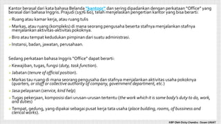 Kantor berasal dari kata bahasa Belanda “kantoor” dan sering dipadankan dengan perkataan “Office” yang
berasal dari bahasa Inggris. Prajudi (1976:60), telah menjelaskan pengertian kantor yang bisa berarti:
Ruang atau kamar kerja, atau ruang tulis
Markas, atau ruang (kompleks) di mana seorang pengusaha beserta stafnya menjalankan stafnya
menjalankan aktivitas-aktivitas pokoknya.
Biro atau tempat kedudukan pimpinan dari suatu administrasi.
Instansi, badan, jawatan, perusahaan.
Sedang perkataan bahasa Inggris “Office” dapat berarti:
Kewajiban, tugas, fungsi (duty, task function).
Jabatan (tenure of official position).
Markas tau ruang di mana seorang pengusaha dan stafnya menjalankan aktivitas usaha pokoknya
(quarters, or staff or collective authority of company, government department, etc.)
Jasa pelayanan (service, kind help)
Tugas pekerjaan, komposisi dari urusan-urusan tertentu (the work which it is some body’s duty to do, work,
and duties)
Tempat, gedung, yang dipakai sebagai pusat kerja tata usaha (place building, rooms, of bussiness and
clerical works).
KBP Oleh Dicky Chandra : Dosen UNIAT
 