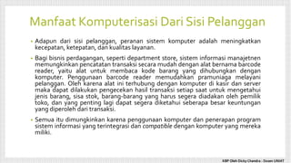 Manfaat Komputerisasi Dari Sisi Pelanggan
• Adapun dari sisi pelanggan, peranan sistem komputer adalah meningkatkan
kecepatan, ketepatan, dan kualitas layanan.
• Bagi bisnis perdagangan, seperti department store, sistem informasi manajetnen
memungkinkan pencatatan transaksi secara mudah dengan alat bernama barcode
reader, yaitu alat untuk membaca kode barang yang dihubungkan dengan
komputer. Penggunaan barcode reader memudahkan pramuniaga melayani
pelanggan. Oleh karena alat ini terhubung dengan komputer di kasir dan server
maka dapat dilakukan pengecekan hasil transaksi setiap saat untuk mengetahui
jenis barang, sisa stok, barang-barang yang harus segera diadakan oleh pemilik
toko, dan yang penting lagi dapat segera diketahui seberapa besar keuntungan
yang diperoleh dari transaksi.
• Semua itu dimungkinkan karena penggunaan komputer dan penerapan program
sistem informasi yang terintegrasi dan compatible dengan komputer yang mereka
miliki.
KBP Oleh Dicky Chandra : Dosen UNIAT
 
