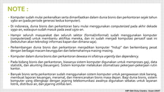 NOTE :
• Komputer sudah mulai perkenalkan serta dimanfaatkan dalam dunia bisnis dan perkontoran sejak tahun
1960-an (pada periode generasi kedua komputer).
• Di indonesia, dunia bisnis dan perkantoran baru mulai menggunakan computerized pada akhir dekade
1990-an, walaupun sudah masuk pada awal 1970-an.
• Hampir seluruh masyarakat dan seluruh sektor (formal/informal) sudah menggunakan komputer
(computerized) untuk membantu aktifitas mereka, dan ini sudah menjadi komputasi persasif saat ini
(kebutuhan akan teknologi informasi kapan dan dimana saja).
• Perkembangan dunia bisnis dan perkantoran menjadikan komputer “hidup” dan berkembang pesat
dengan berbagai macam keunggulan dan kelemahannya masing-masing.
• Komputer dalam dunia bisnis dan perkantoran dewasa ini sifatnya urgently dan dependency.
• Pada bidang bisnis dan perkantoran, biasanya sistem komputer digunakan untuk memproses gaji, data
statistik, dan akunting (keuangan). Sistem komputer melakukan otomatisasi pekerjaan-pekerjaan rutin
kantor.
• Banyak bisnis serta perkantoran sudah menggunakan sistem komputer untuk pengawasan stok barang,
membuat laporan keuangan, meramal, dan merencanakan bisnis masa depan. Bagi dunia bisnis, sistem
komputer yang dilengkapi dengan jejaring telekomunikasi awalnya digunakan sebatas untuk layanan
listrik, distribusi air, dan jejaring utilitas lain.
KBP Oleh Dicky Chandra : Dosen UNIAT
 