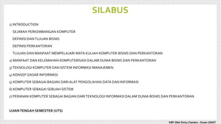 SILABUS
1) INTRODUCTION
- SEJARAH PERKEMBANGAN KOMPUTER
- DEFINISI DANTUJUAN BISNIS
- DEFINISI PERKANTORAN
- TUJUAN DAN MANFAAT MEMPELAJARI MATA KULIAH KOMPUTER BISNIS DAN PERKANTORAN
2) MANFAAT DAN KELEMAHAN KOMPUTERISASI DALAM DUNIA BISNIS DAN PERKANTORAN
3)TEKNOLOGI KOMPUTER DAN SISTEM INFORMASI MANAJEMEN
4) KONSEP DASAR INFORMASI
5) KOMPUTER SEBAGAI BAGIAN DARI ALAT PENGOLAHAN DATA DAN INFORMASI
6) KOMPUTER SEBAGAI SEBUAH SISTEM
7) PERANAN KOMPUTER SEBAGAI BAGIAN DARITEKNOLOGI INFORMASI DALAM DUNIA BISNIS DAN PERKANTORAN
UJIANTENGAH SEMESTER (UTS)
KBP Oleh Dicky Chandra : Dosen UNIAT
 