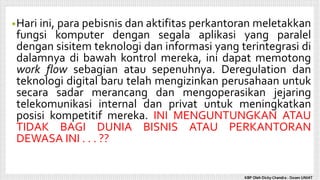 •Hari ini, para pebisnis dan aktifitas perkantoran meletakkan
fungsi komputer dengan segala aplikasi yang paralel
dengan sisitem teknologi dan informasi yang terintegrasi di
dalamnya di bawah kontrol mereka, ini dapat memotong
work flow sebagian atau sepenuhnya. Deregulation dan
teknologi digital baru telah mengizinkan perusahaan untuk
secara sadar merancang dan mengoperasikan jejaring
telekomunikasi internal dan privat untuk meningkatkan
posisi kompetitif mereka. INI MENGUNTUNGKAN ATAU
TIDAK BAGI DUNIA BISNIS ATAU PERKANTORAN
DEWASA INI . . . ??
KBP Oleh Dicky Chandra : Dosen UNIAT
 