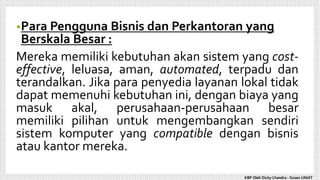 •Para Pengguna Bisnis dan Perkantoran yang
Berskala Besar :
Mereka memiliki kebutuhan akan sistem yang cost-
effective, leluasa, aman, automated, terpadu dan
terandalkan. Jika para penyedia layanan lokal tidak
dapat memenuhi kebutuhan ini, dengan biaya yang
masuk akal, perusahaan-perusahaan besar
memiliki pilihan untuk mengembangkan sendiri
sistem komputer yang compatible dengan bisnis
atau kantor mereka.
KBP Oleh Dicky Chandra : Dosen UNIAT
 