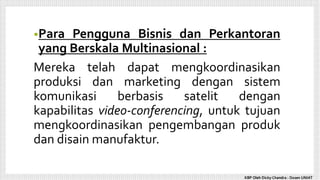 •Para Pengguna Bisnis dan Perkantoran
yang Berskala Multinasional :
Mereka telah dapat mengkoordinasikan
produksi dan marketing dengan sistem
komunikasi berbasis satelit dengan
kapabilitas video-conferencing, untuk tujuan
mengkoordinasikan pengembangan produk
dan disain manufaktur.
KBP Oleh Dicky Chandra : Dosen UNIAT
 