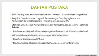DAFTAR PUSTAKA
• Budi Untung, 2012. Hukum dan Etika Bisnis. Penerbit CV. Andi Offset :Yogyakarta
• Prayukti, Dwistha. (2010). “Sejarah PerkembanganTeknologi Informasi dan
Komunikasi”. [Online]Tersedia di : http://blog.its.ac.id/dwistha
• Stallings, Wiliam. 2010. Komunikasi Data dan Komputer 1. (ed.3). Jakarta : Salemba
Teknika.
• http://www.weblog.web.id/2012/09/pengertian-komputer-definisi-komputer.html
• katrinmrestiana.wordpress.com/2013/09/07/komputer-bisnis
• https://id.wikipedia.org/wiki/Bisnis
• http://izudinjosep.blogspot.co.id/2013/10/manajemen-perkantoran.html
KBP Oleh Dicky Chandra : Dosen UNIAT
 