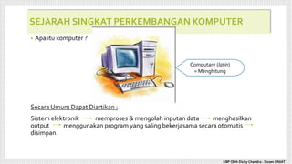 SEJARAH SINGKAT PERKEMBANGAN KOMPUTER
• Apa itu komputer ?
Secara Umum Dapat Diartikan :
Sistem elektronik memproses & mengolah inputan data menghasilkan
output menggunakan program yang saling bekerjasama secara otomatis
disimpan.
Computare (latin)
= Menghitung
KBP Oleh Dicky Chandra : Dosen UNIAT
 