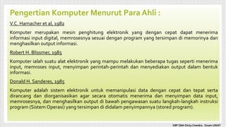 Pengertian Komputer Menurut Para Ahli :
V.C. Hamacher et al, 1982
Komputer merupakan mesin penghitung elektronik yang dengan cepat dapat menerima
informasi input digital, memrosesnya sesuai dengan program yang tersimpan di memorinya dan
menghasilkan output informasi.
Robert H. Blissmer, 1985
Komputer ialah suatu alat elektronik yang mampu melakukan beberapa tugas seperti menerima
input, memroses input, menyimpan perintah-perintah dan menyediakan output dalam bentuk
informasi.
Donald H. Sanderes, 1985
Komputer adalah sistem elektronik untuk memanipulasi data dengan cepat dan tepat serta
dirancang dan diorganisasikan agar secara otomatis menerima dan menyimpan data input,
memrosesnya, dan menghasilkan output di bawah pengawasan suatu langkah-langkah instruksi
program (Sistem Operasi) yang tersimpan di didalam penyimpannya (stored program).
KBP Oleh Dicky Chandra : Dosen UNIAT
 