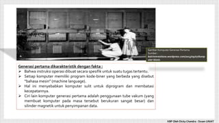 Gambar Komputer Generasi Pertama
Sumber :
katrinmrestiana.wordpress.com/2013/09/07/komp
uter-bisnis
Generasi pertama dikarakteristik dengan fakta :
 Bahwa instruksi operasi dibuat secara spesifik untuk suatu tugas tertentu.
 Setiap komputer memiliki program kode-biner yang berbeda yang disebut
“bahasa mesin” (machine language).
 Hal ini menyebabkan komputer sulit untuk diprogram dan membatasi
kecepatannya.
 Ciri lain komputer generasi pertama adalah penggunaan tube vakum (yang
membuat komputer pada masa tersebut berukuran sangat besar) dan
silinder magnetik untuk penyimpanan data.
KBP Oleh Dicky Chandra : Dosen UNIAT
 