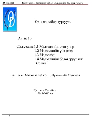 10-р анги        Бүлэг сэдэв: Компьютер бол мэдээллийг боловсруулагч




                           Од цогцолбор сургууль



              Анги: 10

             Дэд сэдэв: 1.1 Мэдээллийн утга учир
                        1.2 Мэдээллийн үнэ цэнэ
                        1.3 Мэдээлэл
                        1.4 Мэдээллийн боловсруулалт
                         Сорил


         Бэлтгэсэн: Мэдээлэл зүйн багш Лувсангийн Содгэрэл



                          Дархан – Уул аймаг
                             2011-2012 он




     1
 