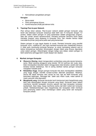 Kuliah Umum IlmuKomputer.Com
Copyright © 2003 IlmuKomputer.Com
12
• Kemudahaan pengelolaan jaringan
Kerugian
• Boros kabel
• Perlu penanganan khusus
• Kontrol terpusat (HUB) jadi elemen kritis
9. Topologi Peer-to-peer Network
Peer artinya rekan sekerja. Peer-to-peer network adalah jaringan komputer yang
terdiri dari beberapa komputer (biasanya tidak lebih dari 10 komputer dengan 1-2
printer). Dalam sistem jaringan ini yang diutamakan adalah penggunaan program,
data dan printer secara bersama-sama. Pemakai komputer bernama Dona dapat
memakai program yang dipasang di komputer Dino, dan mereka berdua dapat
mencetak ke printer yang sama pada saat yang bersamaan.
Sistem jaringan ini juga dapat dipakai di rumah. Pemakai komputer yang memiliki
komputer ‘kuno’, misalnya AT, dan ingin memberli komputer baru, katakanlah Pentium
II, tidak perlu membuang komputer lamanya. Ia cukup memasang netword card di
kedua komputernya kemudian dihubungkan dengan kabel yang khusus digunakan
untuk sistem jaringan. Dibandingkan dengan ketiga cara diatas, sistem jaringan ini
lebih sederhana sehingga lebih mudah dipejari dan dipakai.
4. Manfaat Jaringan Komputer
Resource Sharing, dapat menggunakan sumberdaya yang ada secara bersama-
sama. Misal seorang pengguna yang berada 100 km jauhnya dari suatu data,
tidak mendapatkan kesulitan dalam menggunakan data tersebut, seolah-olah data
tersebut berada didekatnya. Hal ini sering diartikan bahwa jaringan komputer
mangatasi masalah jarak.
Reliabilitas tinggi, dengan jaringan komputer kita akan mendapatkan reliabilitas
yang tinggi dengan memiliki sumber-sumber alternatif persediaan. Misalnya,
semua file dapat disimpan atau dicopy ke dua, tiga atu lebih komputer yang
terkoneksi kejaringan. Sehingga bila salah satu mesin rusak, maka salinan di
mesin yang lain bisa digunakan.
Menghemat uang. Komputer berukutan kecil mempunyai rasio harga/kinerja yang
lebih baik dibandingkan dengan komputer yang besar. Komputer besar seperti
mainframe memiliki kecapatan kira-kira sepuluh kali lipat kecepatan komputer
kecil/pribadi. Akan tetap, harga mainframe seribu kali lebih mahal dari komputer
pribadi. Ketidakseimbangan rasio harga/kinerja dan kecepatan inilah membuat
para perancang sistem untuk membangun sistem yang terdiri dari komputer-
komputer pribadi.
 
