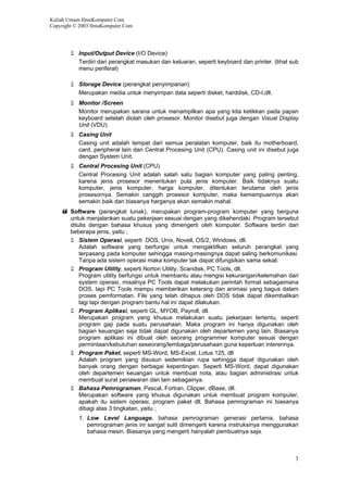 Kuliah Umum IlmuKomputer.Com
Copyright © 2003 IlmuKomputer.Com
3
Input/Output Device (I/O Device)
Terdiri dari perangkat masukan dan keluaran, seperti keyboard dan printer. (lihat sub
menu periferal)
Storage Device (perangkat penyimpanan)
Merupakan media untuk menyimpan data seperti disket, harddisk, CD-I,dll.
Monitor /Screen
Monitor merupakan sarana untuk menampilkan apa yang kita ketikkan pada papan
keyboard setelah diolah oleh prosesor. Monitor disebut juga dengan Visual Display
Unit (VDU).
Casing Unit
Casing unit adalah tempat dari semua peralatan komputer, baik itu motherboard,
card, peripheral lain dan Central Procesing Unit (CPU). Casing unit ini disebut juga
dengan System Unit.
Central Procesing Unit (CPU)
Central Procesing Unit adalah salah satu bagian komputer yang paling penting,
karena jenis prosesor menentukan pula jenis komputer. Baik tidaknya suatu
komputer, jenis komputer, harga komputer, ditentukan terutama oleh jenis
prosesornya. Semakin canggih prosesor komputer, maka kemampuannya akan
semakin baik dan biasanya harganya akan semakin mahal.
Software (perangkat lunak), merupakan program-program komputer yang berguna
untuk menjalankan suatu pekerjaan sesuai dengan yang dikehendaki. Program tersebut
ditulis dengan bahasa khusus yang dimengerti oleh komputer. Software terdiri dari
beberapa jenis, yaitu ;
Sistem Operasi, seperti DOS, Unix, Novell, OS/2, Windows, dll.
Adalah software yang berfungsi untuk mengaktifkan seluruh perangkat yang
terpasang pada komputer sehingga masing-masingnya dapat saling berkomunikasi.
Tanpa ada sistem operasi maka komputer tak dapat difungsikan sama sekali.
Program Utility, seperti Norton Utility, Scandisk, PC Tools, dll.
Program utility berfungsi untuk membantu atau mengisi kekurangan/kelemahan dari
system operasi, misalnya PC Tools dapat melakukan perintah format sebagaimana
DOS, tapi PC Tools mampu memberikan keterang dan animasi yang bagus dalam
proses pemformatan. File yang telah dihapus oleh DOS tidak dapat dikembalikan
lagi tapi dengan program bantu hal ini dapat dilakukan.
Program Aplikasi, seperti GL, MYOB, Payroll, dll.
Merupakan program yang khusus melakukan suatu pekerjaan tertentu, seperti
program gaji pada suatu perusahaan. Maka program ini hanya digunakan oleh
bagian keuangan saja tidak dapat digunakan oleh departemen yang lain. Biasanya
program aplikasi ini dibuat oleh seorang programmer komputer sesuai dengan
permintaan/kebutuhan seseorang/lembaga/perusahaan guna keperluan interennya.
Program Paket, seperti MS-Word, MS-Excel, Lotus 125, dll
Adalah program yang disusun sedemikian rupa sehingga dapat digunakan oleh
banyak orang dengan berbagai kepentingan. Seperti MS-Word, dapat digunakan
oleh departemen keuangan untuk membuat nota, atau bagian administrasi untuk
membuat surat penawaran dan lain sebagainya.
Bahasa Pemrograman, Pascal, Fortran, Clipper, dBase, dll.
Merupakan software yang khusus digunakan untuk membuat program komputer,
apakah itu sistem operasi, program paket dll. Bahasa pemrograman ini biasanya
dibagi atas 3 tingkatan, yaitu ;
1. Low Level Language, bahasa pemrograman generasi pertama, bahasa
pemrograman jenis ini sangat sulit dimengerti karena instruksinya menggunakan
bahasa mesin. Biasanya yang mengerti hanyalah pembuatnya saja.
 