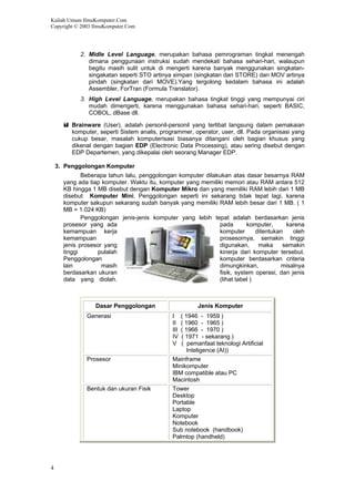 Kuliah Umum IlmuKomputer.Com
Copyright © 2003 IlmuKomputer.Com
4
2. Midle Level Language, merupakan bahasa pemrograman tingkat menengah
dimana penggunaan instruksi sudah mendekati bahasa sehari-hari, walaupun
begitu masih sulit untuk di mengerti karena banyak menggunakan singkatan-
singakatan seperti STO artinya simpan (singkatan dari STORE) dan MOV artinya
pindah (singkatan dari MOVE).Yang tergolong kedalam bahasa ini adalah
Assembler, ForTran (Formula Translator).
3. High Level Language, merupakan bahasa tingkat tinggi yang mempunyai ciri
mudah dimengerti, karena menggunakan bahasa sehari-hari, seperti BASIC,
COBOL, dBase dll.
Brainware (User), adalah personil-personil yang terlibat langsung dalam pemakaian
komputer, seperti Sistem analis, programmer, operator, user, dll. Pada organisasi yang
cukup besar, masalah komputerisasi biasanya ditangani oleh bagian khusus yang
dikenal dengan bagian EDP (Electronic Data Processing), atau sering disebut dengan
EDP Departemen, yang dikepalai oleh seorang Manager EDP.
3. Penggolongan Komputer
Beberapa tahun lalu, penggolongan komputer dilakukan atas dasar besarnya RAM
yang ada tiap komputer. Waktu itu, komputer yang memiliki memori atau RAM antara 512
KB hingga 1 MB disebut dengan Komputer Mikro dan yang memiliki RAM lebih dari 1 MB
disebut Komputer Mini. Penggolongan seperti ini sekarang tidak tepat lagi, karena
komputer sakupun sekarang sudah banyak yang memiliki RAM lebih besar dari 1 MB. ( 1
MB = 1.024 KB)
Penggolongan jenis-jenis komputer yang lebih tepat adalah berdasarkan jenis
prosesor yang ada pada komputer, karena
kemampuan kerja komputer ditentukan oleh
kemampuan prosesornya, semakin tinggi
jenis prosesor yang digunakan, maka semakin
tinggi pulalah kinerja dari komputer tersebut.
Penggolongan komputer berdasarkan criteria
lain masih dimungkinkan, misalnya
berdasarkan ukuran fisik, system operasi, dan jenis
data yang diolah. (lihat tabel )
Dasar Penggolongan Jenis Komputer
Generasi I ( 1946 - 1959 )
II ( 1960 - 1965 )
III ( 1966 - 1970 )
IV ( 1971 - sekarang )
V ( pemanfaat teknologi Artificial
Inteligence (AI))
Prosesor Mainframe
Minikomputer
IBM compatible atau PC
Macintosh
Bentuk dan ukuran Fisik Tower
Desktop
Portable
Laptop
Komputer
Notebook
Sub notebook (handbook)
Palmtop (handheld)
 