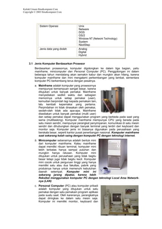 Kuliah Umum IlmuKomputer.Com
Copyright © 2003 IlmuKomputer.Com
5
Sistem Operasi Unix
Netware
DOS
OS/2
Windosw NT (Network Technology)
System
NextStep
Jenis data yang diolah Analog
Digital
Hybrid
3.1 Jenis Komputer Berdasarkan Prosesor
Berdasarkan prosesornya, komputer digolongkan ke dalam tiga bagian, yaitu
mainframe, minicomputer dan Personal Computer (PC). Penggolongan ini dalam
beberapa tahun mendatang akan semakin kabur dan mungkin akan hilang, karena
komputer mainframe dan mini mengalami perkembangan yang lambat, sementara
komputer PC berkembang terus dengan pesatnya.
a. Mainframe adalah komputer yang prosesornya
mempunyai kemampuan sangat besar, karena
ditujukan untuk banyak pemakai. Mainframe
menyediakan sedikit waktu dan sebagian
memorinya untuk setiap pemakai (user),
kemudian berpindah lagi kepada pemakain lain,
lalu kembali kepemakai yang pertama.
Perpindahan ini tidak dirasakan oleh pemakai,
seolah-olah tidak ada apa-apa. Mainframe
disediakan untuk banyak pemakai (multi user)
dan setiap pemakai dapat menggunakan program yang berbeda pada saat yang
sama (multitasking). Komputer mainframe mempunyai CPU yang berada pada
satu mesin sendiri, mempunyai perangkat penyimpanan, komunikasi di satu mesin
sendiri dan dihubungkan dengan banyak terminal yang terdiri dari keyboard dan
monitor saja. Komputer jenis ini biasanya digunakan pada perusahaan yang
berskala besar, seperti kantor pusat penerbangan nasional. Komputer mainframe
saat sekarang kalah saing dengan komputer PC dengan teknologi internet.
b. Minicomputer sebenarnya adalah bentuk mini
dari komputer mainframe. Kalau mainframe
dapat memiliki ribuan terminal, komputer mini
lebih terbatas hanya sampai puluhan dan
mungkin hanya ratusan. Komputer mini
ditujukan untuk perusahaan yang tidak begitu
besar tetapi juga tidak begitu kecil. Komputer
mini cocok untuk perguruan tinggi yang hanya
memiliki satu atau dua fakultas, pabrik yang
produknya hanya untuk memenuhi kebutuhan
daerah setempat. Komputer mini ini
sekarang jarang dipakai, karena lebih
fleksibel menggunakan komputer PC dengan teknologi Local Area Network-
nya (LAN)
c. Personal Computer (PC) atau komputer pribadi
adalah komputer yang ditujukan untuk satu
pemakai dengan satu pemakain program aplikasi
pada suatu saat. Oleh karenanya, perangkatnya
dapat diringkas ke dalam satu mesin saja.
Komputer ini memiliki monitor, keyboard dan
 