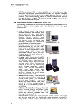 Kuliah Umum IlmuKomputer.Com
Copyright © 2003 IlmuKomputer.Com
6
CPU. Namun didalam CPU ini sebenarnya tidak hanya terdapat prosesor saja,
tetapi juga ada perangkat penyimpanan dan mungkin saja dipasangi perangkat
tambahan (periferal). Komputer jenis inilah yang paling banyak digunakan, baik itu
di rumah, kantor, lembaga kursus, sekolah dll. Dengan menambahkan berbagai
perangkat tambahan, komputer PC dapat menandingi komputer mainframe dan
mini, seperti telah dijelaskan diatas.
3.2 Jenis Komputer Berdasarkan Bentuk dan Ukuran Fisik
Perlu diketahui bahwa komputer tidak dibedakan kemampuannya berdasarkan ukuran
fisiknya. Bukan berarti komputer yang kecil bentuknya berarti kecil pula
kemampuannya.
a. Tower (menara) adalah yang biasanya
diletakkan disamping atau dibawah meja,
karena ukurannya yang relatif besar,
sehingga memenuhi meja. Komputer ini
biasanya banyak memiliki ruang
didalamnya dan banyak memiliki expansion
slot (tempat untuk memasang card
tambahan), sehingga bisa ditambahkan
dengan berbagai perangkat tambahan.
b. Desktop (meja) adalah komputer yang
ukuran sedikit lebih kecil dari dari Tower,
tetapi biasanya diletakkan diatas meja.
Komputer ini paling banyak dipakai karena
harganya yang lebih murah bila
dibandingkan dengan bentuk yang lain.
Komputer yang kita pakai sekarang ini
adalah jenis desktop.
c. Portable (mudah dibawah-bawah) adalah
komputer yang ukuran sedikit lebih kecil
dari Desktop, karena bagian-bagiannya
dapat dirangkai menjadi satu kotak saja,
sehingga mudah dibawa kemana-mana.
Komputer ini ditujukan bagi pemakai yang
sering bertugas dilapangan, misalnya
insinyur yang bertugas menyelesaikan
suatu rumah atau peneliti yang
mengumpulkan data dilokasi yang jauh dari
kantornya. Komputer ini kurang populer
karena relatif besar dan berat.
d. Notebook (buku catatan) adalah komputer
yang ukurannya sebesar buku catatan (yang
banyak dipakai pelajar dan mahasiswa
Amerika) saja. Notebook mempunyai
ukuran yang sama dengan kerta kuarto,
yaitu 8 ½ x 11 inci, tebalnya berkisar 1
hinggan 1 ½ inci dan beratnya antara 4
sampai 6 kg.
e. Subnotebook adalah komputer yang ukuran ada
diantara komputer notebook dan palmtop. Ukuran
komputer ini sedikit lebih kecil dari notebook
karena ada sebagian perangkat yang tidak
dipasang, biasanya disk drive.
f. Palmtop adalah komputer yang dapat digenggam, karena ukurannya yang sangat
kecil, kira-kira sedikit lebih kecil dibandingkan kaset video Beta. Komputer ini
sering disebut handheld computer. Komputer ini tidak memerlukan aliran listrik,
 