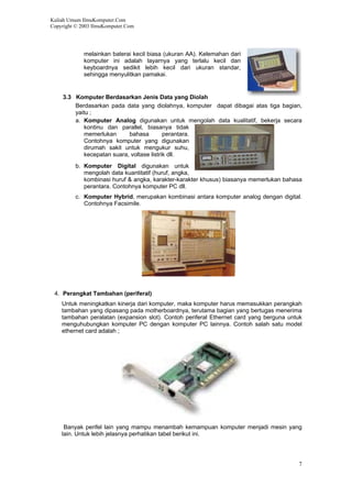 Kuliah Umum IlmuKomputer.Com
Copyright © 2003 IlmuKomputer.Com
7
melainkan baterai kecil biasa (ukuran AA). Kelemahan dari
komputer ini adalah layarnya yang terlalu kecil dan
keyboardnya sedikit lebih kecil dari ukuran standar,
sehingga menyulitkan pamakai.
3.3 Komputer Berdasarkan Jenis Data yang Diolah
Berdasarkan pada data yang diolahnya, komputer dapat dibagai atas tiga bagian,
yaitu ;
a. Komputer Analog digunakan untuk mengolah data kualitatif, bekerja secara
kontinu dan parallel, biasanya tidak
memerlukan bahasa perantara.
Contohnya komputer yang digunakan
dirumah sakit untuk mengukur suhu,
kecepatan suara, voltase listrik dll.
b. Komputer Digital digunakan untuk
mengolah data kuantitatif (huruf, angka,
kombinasi huruf & angka, karakter-karakter khusus) biasanya memerlukan bahasa
perantara. Contohnya komputer PC dll.
c. Komputer Hybrid, merupakan kombinasi antara komputer analog dengan digital.
Contohnya Facsimile.
4. Perangkat Tambahan (periferal)
Untuk meningkatkan kinerja dari komputer, maka komputer harus memasukkan perangkah
tambahan yang dipasang pada motherboardnya, terutama bagian yang bertugas menerima
tambahan peralatan (expansion slot). Contoh periferal Ethernet card yang berguna untuk
menguhubungkan komputer PC dengan komputer PC lainnya. Contoh salah satu model
ethernet card adalah ;
Banyak perifel lain yang mampu menambah kemampuan komputer menjadi mesin yang
lain. Untuk lebih jelasnya perhatikan tabel berikut ini.
 