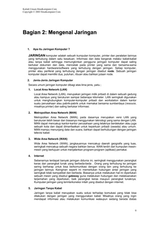Kuliah Umum IlmuKomputer.Com
Copyright © 2003 IlmuKomputer.Com
9
BBaaggiiaann 22:: MMeennggeennaall JJaarriinnggaann
1. Apa itu Jaringan Komputer ?
JARINGAN komputer adalah sebuah kumpulan komputer, printer dan peralatan lainnya
yang terhubung dalam satu kesatuan. Informasi dan data bergerak melalui kabel-kabel
atau tanpa kabel sehingga memungkinkan pengguna jaringan komputer dapat saling
bertukar dokumen dan data, mencetak pada printer yang sama dan bersama-sama
menggunakan hardware/software yang terhubung dengan jaringan. Setiap komputer,
printer atau periferal yang terhubung dengan jaringan disebut node. Sebuah jaringan
komputer dapat memiliki dua, puluhan, ribuan atau bahkan jutaan node.
2. Jenis-Jenis Jaringan Komputer
Secara umum jaringan komputer dibagi atas lima jenis, yaitu ;
1. Local Area Network (LAN)
Local Area Network (LAN), merupakan jaringan milik pribadi di dalam sebuah gedung
atau kampus yang berukuran sampai beberapa kilometer. LAN seringkali digunakan
untuk menghubungkan komputer-komputer pribadi dan workstation dalam kantor
suatu perusahaan atau pabrik-pabrik untuk memakai bersama sumberdaya (resouce,
misalnya printer) dan saling bertukar informasi.
2. Metropolitan Area Network (MAN)
Metropolitan Area Network (MAN), pada dasarnya merupakan versi LAN yang
berukuran lebih besar dan biasanya menggunakan teknologi yang sama dengan LAN.
MAN dapat mencakup kantor-kantor perusahaan yang letaknya berdekatan atau juga
sebuah kota dan dapat dimanfaatkan untuk keperluan pribadi (swasta) atau umum.
MAN mampu menunjang data dan suara, bahkan dapat berhubungan dengan jaringan
televisi kabel.
3. Wide Area Network (WAN)
Wide Area Network (WAN), jangkauannya mencakup daerah geografis yang luas,
seringkali mencakup sebuah negara bahkan benua. WAN terdiri dari kumpulan mesin-
mesin yang bertujuan untuk menjalankan program-program (aplikasi) pemakai.
4. Internet
Sebenarnya terdapat banyak jaringan didunia ini, seringkali menggunakan perangkat
keras dan perangkat lunak yang berbeda-beda . Orang yang terhubung ke jaringan
sering berharap untuk bisa berkomunikasi dengan orang lain yang terhubung ke
jaringan lainnya. Keinginan seperti ini memerlukan hubungan antar jaringan yang
seringkali tidak kampatibel dan berbeda. Biasanya untuk melakukan hal ini diperlukan
sebuah mesin yang disebut gateway guna melakukan hubungan dan melaksanakan
terjemahan yang diperlukan, baik perangkat keras maupun perangkat lunaknya.
Kumpulan jaringan yang terinterkoneksi inilah yang disebut dengan internet.
5. Jaringan Tanpa Kabel
Jaringan tanpa kabel merupakan suatu solusi terhadap komukasi yang tidak bisa
dilakukan dengan jaringan yang menggunakan kabel. Misalnya orang yang ingin
mendapat informasi atau melakukan komunikasi walaupun sedang berada diatas
 