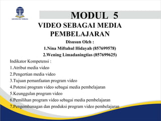 MODUL 5
VIDEO SEBAGAI MEDIA
PEMBELAJARAN
Disusun Oleh :
1.Nina Miftahul Hidayah (857699578)
2.Wening Limadaningtias (857699625)
Indikator Kompetensi :
1.Atribut media video
2.Pengertian media video
3.Tujuan pemanfaatan program video
4.Potensi program video sebagai media pembelajaran
5.Keunggulan program video
6.Pemilihan program video sebagai media pembelajaran
7.Pengembanagan dan produksi program video pembelajaran
 