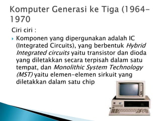 Ciri ciri :
 Komponen yang dipergunakan adalah IC
  (Integrated Circuits), yang berbentuk Hybrid
  Integrated circuits yaitu transistor dan dioda
  yang diletakkan secara terpisah dalam satu
  tempat, dan Monolithic System Technology
  (MST) yaitu elemen-elemen sirkuit yang
  diletakkan dalam satu chip
 