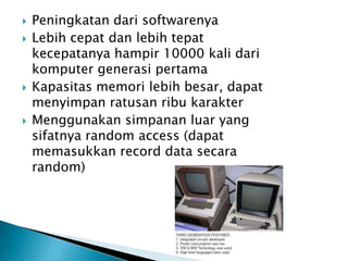    Peningkatan dari softwarenya
   Lebih cepat dan lebih tepat
    kecepatanya hampir 10000 kali dari
    komputer generasi pertama
   Kapasitas memori lebih besar, dapat
    menyimpan ratusan ribu karakter
   Menggunakan simpanan luar yang
    sifatnya random access (dapat
    memasukkan record data secara
    random)
 