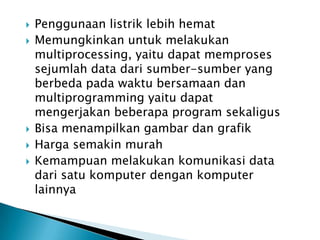    Penggunaan listrik lebih hemat
   Memungkinkan untuk melakukan
    multiprocessing, yaitu dapat memproses
    sejumlah data dari sumber-sumber yang
    berbeda pada waktu bersamaan dan
    multiprogramming yaitu dapat
    mengerjakan beberapa program sekaligus
   Bisa menampilkan gambar dan grafik
   Harga semakin murah
   Kemampuan melakukan komunikasi data
    dari satu komputer dengan komputer
    lainnya
 