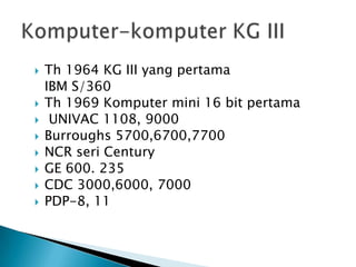   Th 1964 KG III yang pertama
    IBM S/360
   Th 1969 Komputer mini 16 bit pertama
    UNIVAC 1108, 9000
   Burroughs 5700,6700,7700
   NCR seri Century
   GE 600. 235
   CDC 3000,6000, 7000
   PDP-8, 11
 