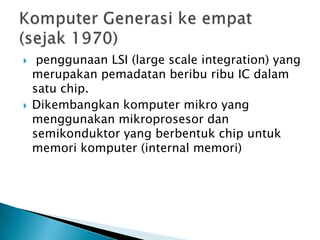     penggunaan LSI (large scale integration) yang
    merupakan pemadatan beribu ribu IC dalam
    satu chip.
   Dikembangkan komputer mikro yang
    menggunakan mikroprosesor dan
    semikonduktor yang berbentuk chip untuk
    memori komputer (internal memori)
 