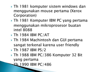    Th 1981 komputer sistem windows dan
    menggunakan mouse pertama (Xerox
    Corporation)
   Th 1981 Komputer IBM PC yang pertama
    menggunakan mikroprosesor buatan
    intel 8088
   Th 1984 IBM PC/AT
   Th 1984 Machintosh dan GUI pertama
    sangat terkenal karena user friendly
   Th 1987 IBM PS/2
   Th 1988 IBM PC/386 Komputer 32 Bit
    yang pertama
   Th 1990 IBM PC/486
 