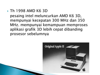    Th 1998 AMD K6 3D
    pesaing intel meluncurkan AMD K6 3D,
    mempunyai kecepatan 300 MHz dan 350
    MHz. mempunyai kemampuan memproses
    aplikasi grafik 3D lebih cepat dibanding
    prosesor sebelumnya
 