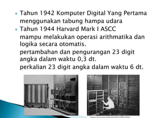    Tahun 1942 Komputer Digital Yang Pertama
    menggunakan tabung hampa udara
   Tahun 1944 Harvard Mark I ASCC
    mampu melakukan operasi arithmatika dan
    logika secara otomatis.
    pertambahan dan pengurangan 23 digit
    angka dalam waktu 0,3 dt.
    perkalian 23 digit angka dalam waktu 6 dt.
 