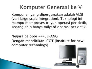 Komponen yang dipergunakan adalah VLSI
(veri large scale integration). Teknologi ini
mampu memproses trilyun operasi per detik,
sedang ship hanya milyard operasi per detik.

Negara pelopor --- JEPANG
Dengan mendirikan ICOT (institute for new
computer technology)
 