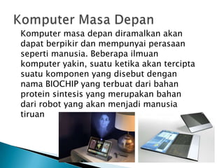 Komputer masa depan diramalkan akan
dapat berpikir dan mempunyai perasaan
seperti manusia. Beberapa ilmuan
komputer yakin, suatu ketika akan tercipta
suatu komponen yang disebut dengan
nama BIOCHIP yang terbuat dari bahan
protein sintesis yang merupakan bahan
dari robot yang akan menjadi manusia
tiruan
 